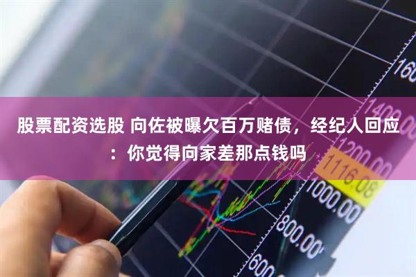 股票配资选股 向佐被曝欠百万赌债，经纪人回应：你觉得向家差那点钱吗