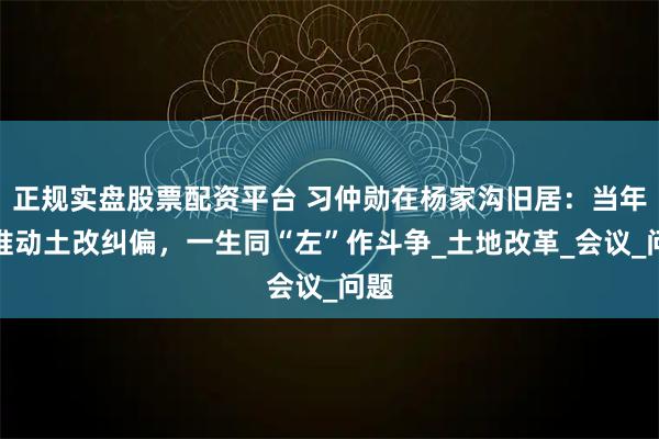 正规实盘股票配资平台 习仲勋在杨家沟旧居：当年他推动土改纠偏，一生同“左”作斗争_土地改革_会议_问题