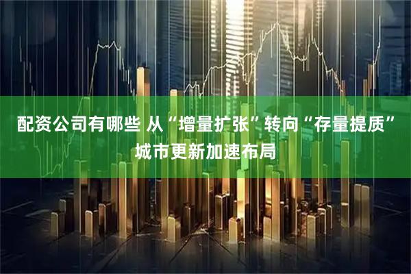 配资公司有哪些 从“增量扩张”转向“存量提质”　城市更新加速布局