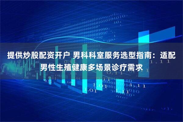 提供炒股配资开户 男科科室服务选型指南：适配男性生殖健康多场景诊疗需求